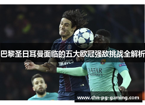 巴黎圣日耳曼面临的五大欧冠强敌挑战全解析