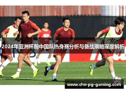 2024年亚洲杯前中国队热身赛分析与备战策略深度解析