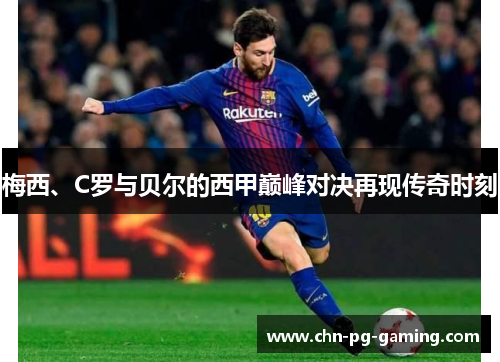 梅西、C罗与贝尔的西甲巅峰对决再现传奇时刻 梅西、C罗与贝尔的西甲巅峰对决再现传奇时刻