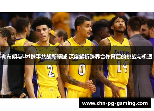 勒布朗与Uzi携手共战新领域 深度解析跨界合作背后的挑战与机遇 勒布朗与Uzi携手共战新领域 深度解析跨界合作背后的挑战与机遇