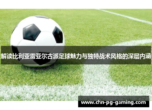 解读比利亚雷亚尔古派足球魅力与独特战术风格的深层内涵