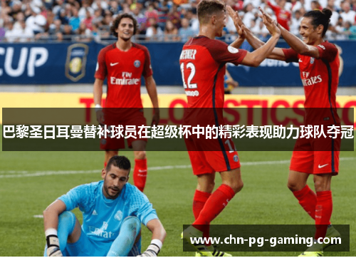 巴黎圣日耳曼替补球员在超级杯中的精彩表现助力球队夺冠