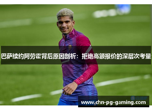 巴萨续约阿劳霍背后原因剖析：拒绝高额报价的深层次考量