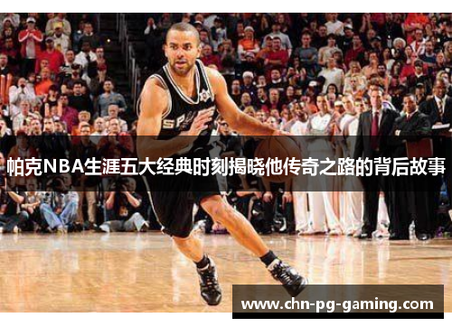帕克NBA生涯五大经典时刻揭晓他传奇之路的背后故事