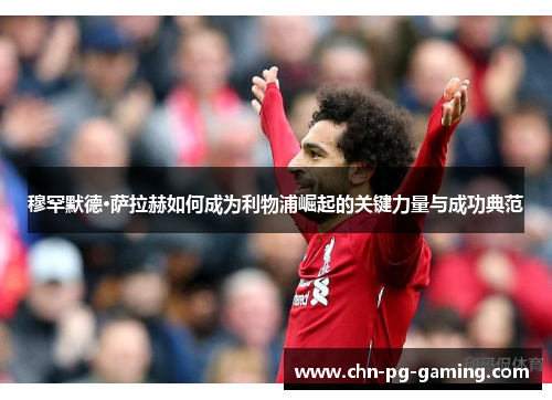 穆罕默德·萨拉赫如何成为利物浦崛起的关键力量与成功典范