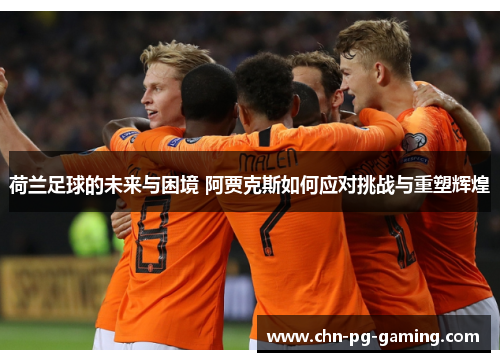 荷兰足球的未来与困境 阿贾克斯如何应对挑战与重塑辉煌